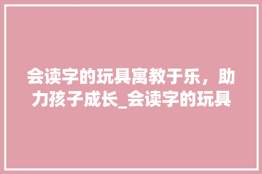 会读字的玩具寓教于乐，助力孩子成长_会读字的玩具是什么意思 应用文