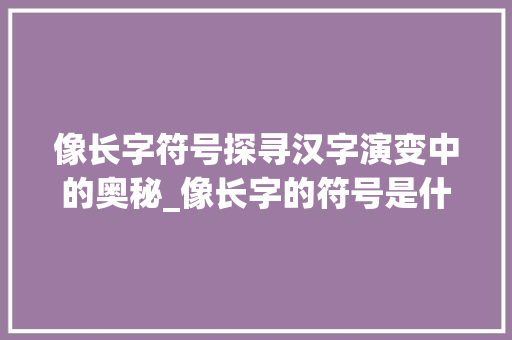 像长字符号探寻汉字演变中的奥秘_像长字的符号是什么意思 项目报告