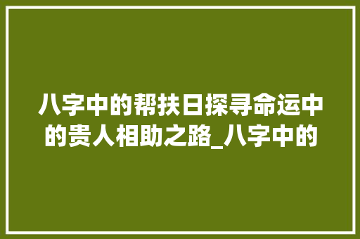 八字中的帮扶日探寻命运中的贵人相助之路_八字中的帮扶日啥意思