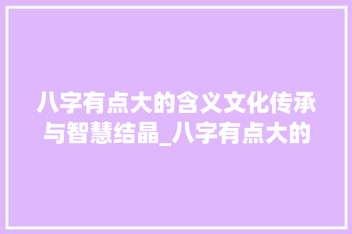 八字有点大的含义文化传承与智慧结晶_八字有点大的意思是什么