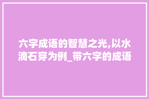 六字成语的智慧之光,以水滴石穿为例_带六字的成语意思是什么