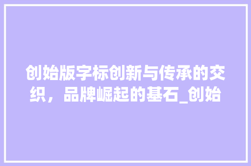 创始版字标创新与传承的交织，品牌崛起的基石_创始版的字标是什么意思