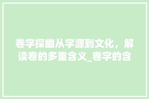 卷字探幽从字源到文化，解读卷的多重含义_卷字的含义是什么意思啊 诗词应用