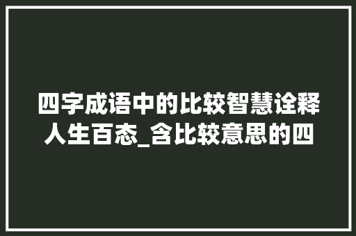 四字成语中的比较智慧诠释人生百态_含比较意思的四字词语