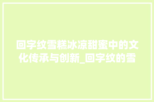 回字纹雪糕冰凉甜蜜中的文化传承与创新_回字纹的雪糕是什么意思