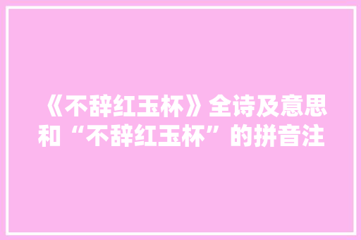 《不辞红玉杯》全诗及意思和“不辞红玉杯”的拼音注释