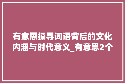 有意思探寻词语背后的文化内涵与时代意义_有意思2个字的词语