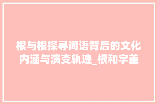 根与根探寻词语背后的文化内涵与演变轨迹_根和字差不多意思的词