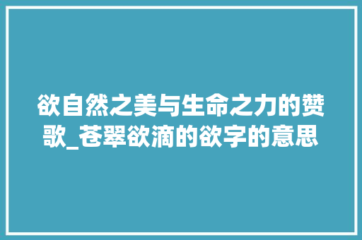 欲自然之美与生命之力的赞歌_苍翠欲滴的欲字的意思6