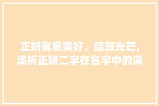 正妍寓意美好，绽放光芒,浅析正妍二字在名字中的深刻内涵_正妍字在名字中的意思