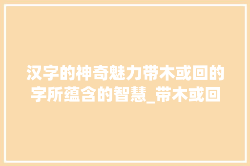 汉字的神奇魅力带木或回的字所蕴含的智慧_带木或回的字什么意思 职场写作