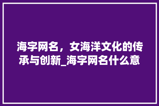 海字网名，女海洋文化的传承与创新_海字网名什么意思啊女的