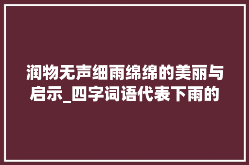 润物无声细雨绵绵的美丽与启示_四字词语代表下雨的意思 应用文