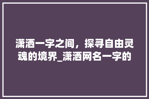 潇洒一字之间，探寻自由灵魂的境界_潇洒网名一字的意思是啥 职场写作