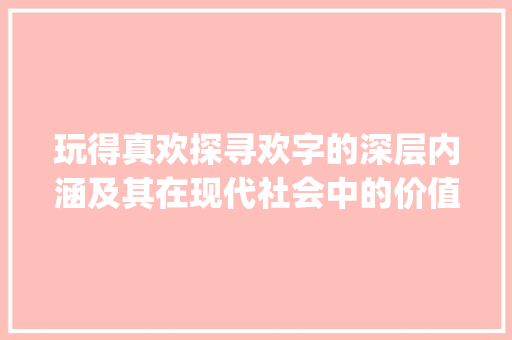 玩得真欢探寻欢字的深层内涵及其在现代社会中的价值_玩的真欢的欢字什么意思