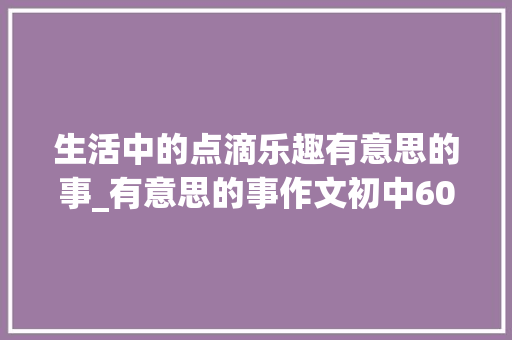 生活中的点滴乐趣有意思的事_有意思的事作文初中600字