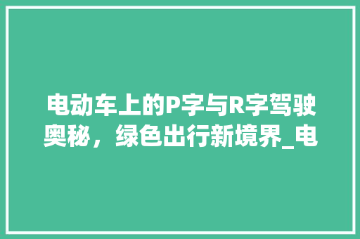 电动车上的P字与R字驾驶奥秘，绿色出行新境界_电动车上的p字和r字什么意思