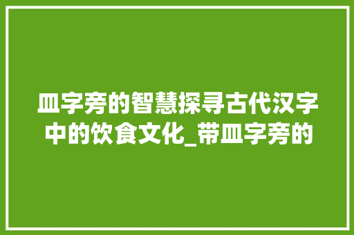 皿字旁的智慧探寻古代汉字中的饮食文化_带皿字旁的字有什么意思