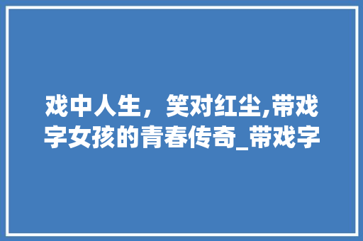 戏中人生，笑对红尘,带戏字女孩的青春传奇_带戏字的意思网名女孩子 诗词鉴赏