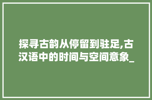 探寻古韵从停留到驻足,古汉语中的时间与空间意象_与停留意思相近的古义字 工作总结