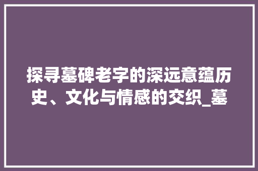 探寻墓碑老字的深远意蕴历史、文化与情感的交织_墓碑的老字是什么意思呀