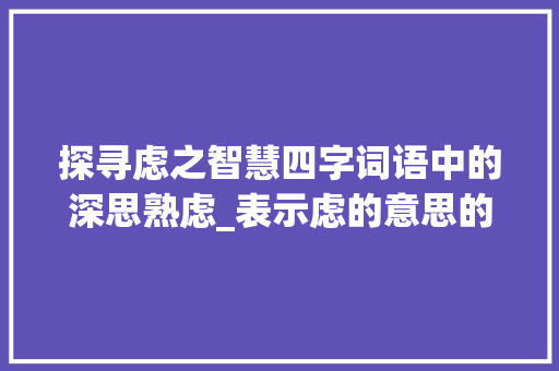 探寻虑之智慧四字词语中的深思熟虑_表示虑的意思的四字词语 诗词应用