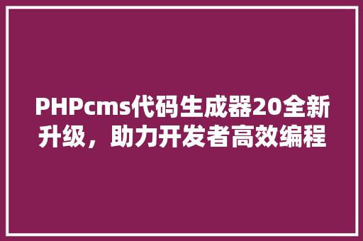 PHPcms代码生成器20全新升级，助力开发者高效编程