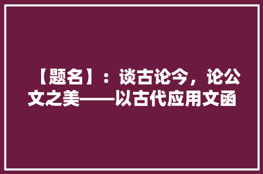 【题名】：谈古论今，论公文之美——以古代应用文函为例 应用文