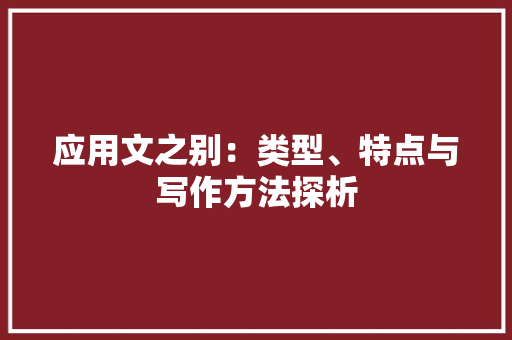 应用文之别：类型、特点与写作方法探析 应用文