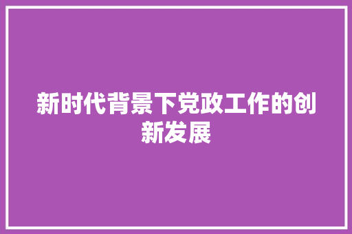 新时代背景下党政工作的创新发展 应用文