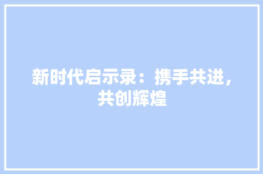 新时代启示录：携手共进，共创辉煌 应用文