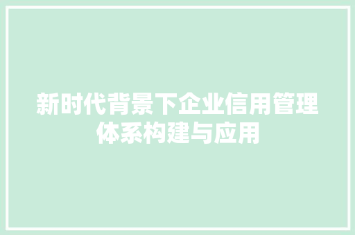 新时代背景下企业信用管理体系构建与应用 应用文