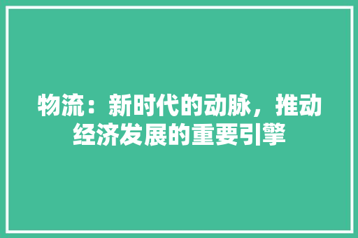 物流：新时代的动脉，推动经济发展的重要引擎